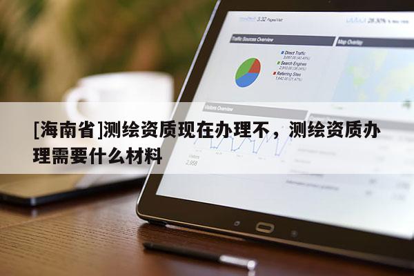 [海南省]測(cè)繪資質(zhì)現(xiàn)在辦理不，測(cè)繪資質(zhì)辦理需要什么材料