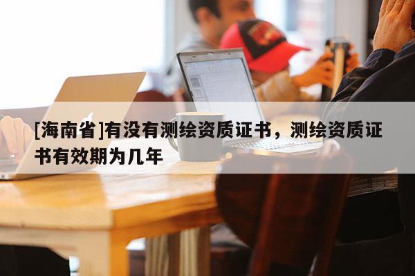 [海南省]有沒有測繪資質證書，測繪資質證書有效期為幾年