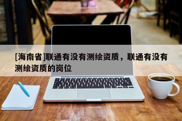 [海南省]聯(lián)通有沒有測繪資質(zhì)，聯(lián)通有沒有測繪資質(zhì)的崗位