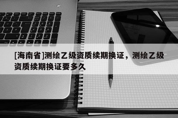 [海南省]測繪乙級資質(zhì)續(xù)期換證，測繪乙級資質(zhì)續(xù)期換證要多久