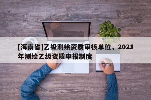 [海南省]乙級測繪資質(zhì)審核單位，2021年測繪乙級資質(zhì)申報制度