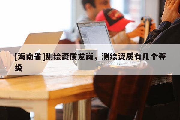 [海南省]測繪資質(zhì)龍崗，測繪資質(zhì)有幾個等級