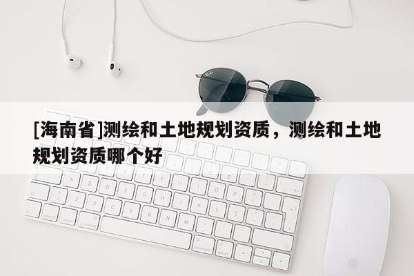 [海南省]測繪和土地規(guī)劃資質，測繪和土地規(guī)劃資質哪個好