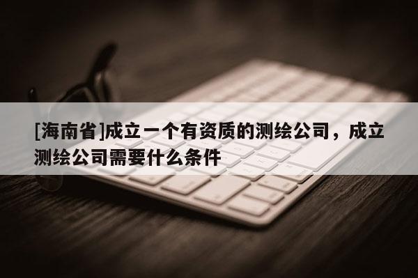 [海南省]成立一個(gè)有資質(zhì)的測(cè)繪公司，成立測(cè)繪公司需要什么條件