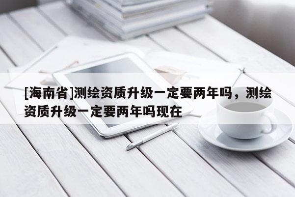 [海南省]測(cè)繪資質(zhì)升級(jí)一定要兩年嗎，測(cè)繪資質(zhì)升級(jí)一定要兩年嗎現(xiàn)在