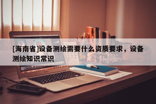 [海南省]設(shè)備測(cè)繪需要什么資質(zhì)要求，設(shè)備測(cè)繪知識(shí)常識(shí)