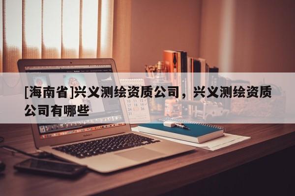 [海南省]興義測(cè)繪資質(zhì)公司，興義測(cè)繪資質(zhì)公司有哪些