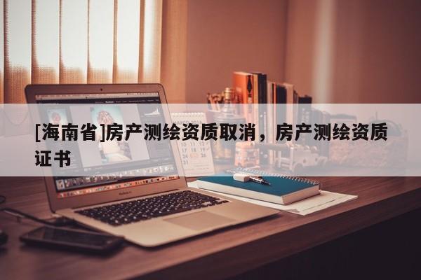 [海南省]房產(chǎn)測繪資質(zhì)取消，房產(chǎn)測繪資質(zhì)證書