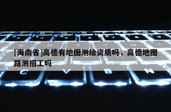 [海南省]高德有地圖測繪資質(zhì)嗎，高德地圖路測招工嗎