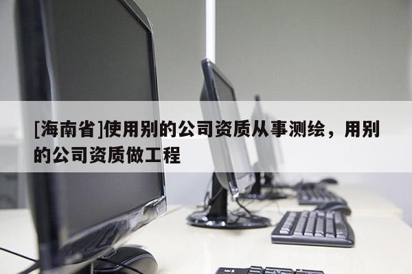 [海南省]使用別的公司資質(zhì)從事測繪，用別的公司資質(zhì)做工程