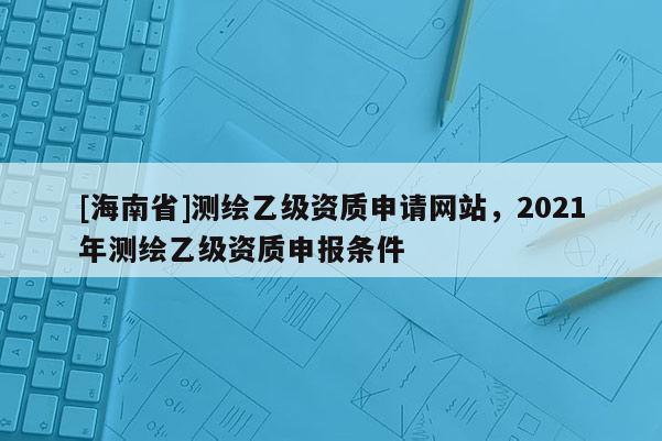 [海南省]測繪乙級資質(zhì)申請網(wǎng)站，2021年測繪乙級資質(zhì)申報條件