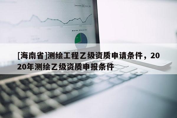 [海南省]測(cè)繪工程乙級(jí)資質(zhì)申請(qǐng)條件，2020年測(cè)繪乙級(jí)資質(zhì)申報(bào)條件