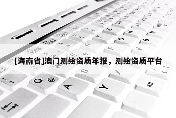 [海南省]澳門測繪資質(zhì)年報，測繪資質(zhì)平臺