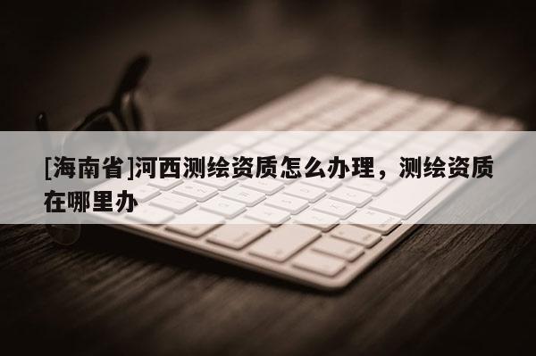 [海南省]河西測繪資質(zhì)怎么辦理，測繪資質(zhì)在哪里辦