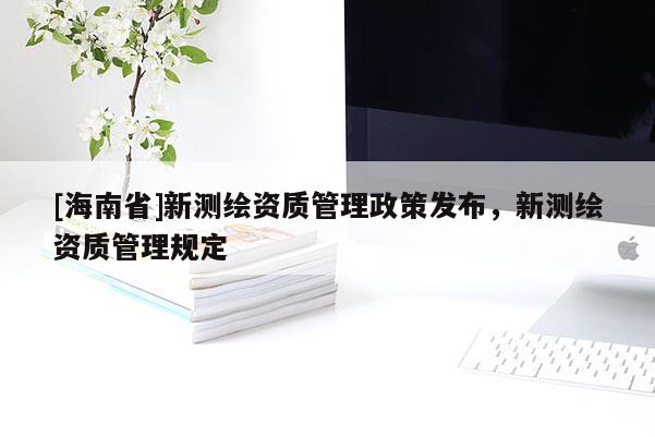 [海南省]新測(cè)繪資質(zhì)管理政策發(fā)布，新測(cè)繪資質(zhì)管理規(guī)定