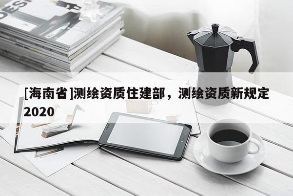 [海南省]測繪資質(zhì)住建部，測繪資質(zhì)新規(guī)定2020