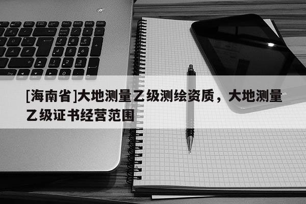 [海南省]大地測量乙級測繪資質(zhì)，大地測量乙級證書經(jīng)營范圍