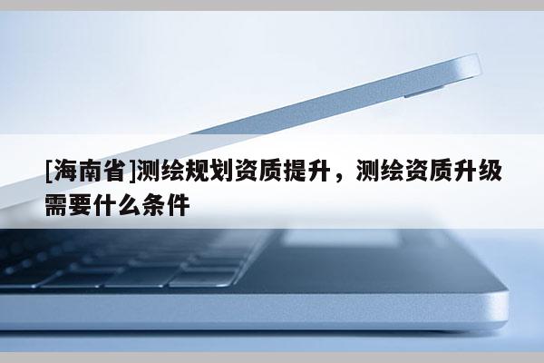 [海南省]測繪規(guī)劃資質(zhì)提升，測繪資質(zhì)升級需要什么條件