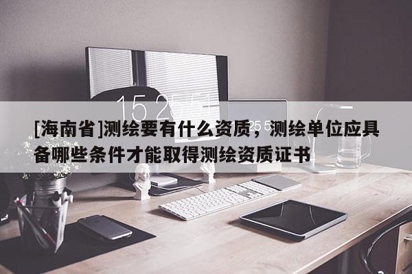 [海南省]測(cè)繪要有什么資質(zhì)，測(cè)繪單位應(yīng)具備哪些條件才能取得測(cè)繪資質(zhì)證書(shū)