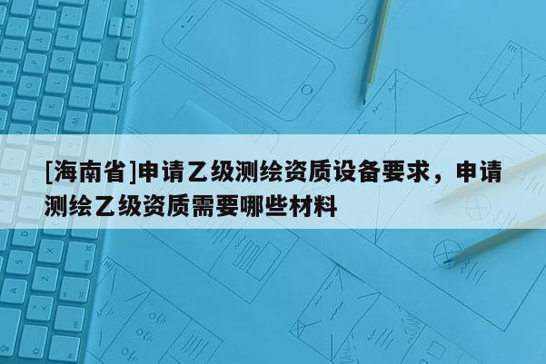 [海南省]申請乙級測繪資質設備要求，申請測繪乙級資質需要哪些材料