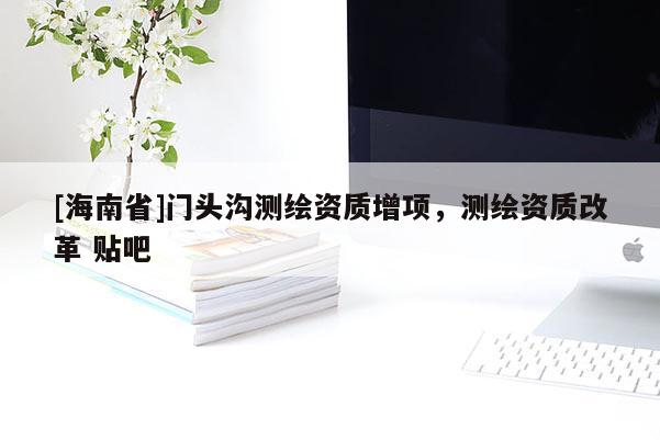 [海南省]門頭溝測(cè)繪資質(zhì)增項(xiàng)，測(cè)繪資質(zhì)改革 貼吧
