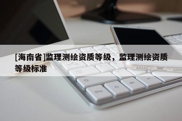 [海南省]監(jiān)理測(cè)繪資質(zhì)等級(jí)，監(jiān)理測(cè)繪資質(zhì)等級(jí)標(biāo)準(zhǔn)
