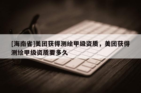 [海南省]美團獲得測繪甲級資質，美團獲得測繪甲級資質要多久