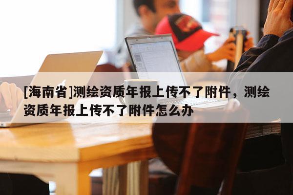 [海南省]測(cè)繪資質(zhì)年報(bào)上傳不了附件，測(cè)繪資質(zhì)年報(bào)上傳不了附件怎么辦