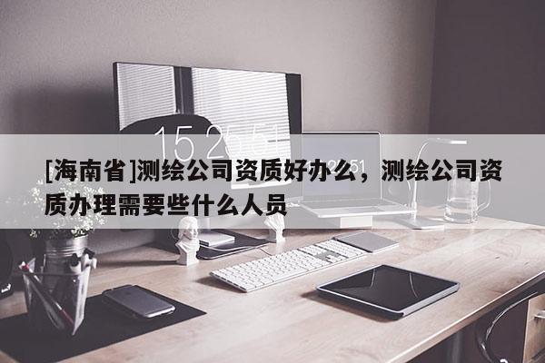 [海南省]測(cè)繪公司資質(zhì)好辦么，測(cè)繪公司資質(zhì)辦理需要些什么人員