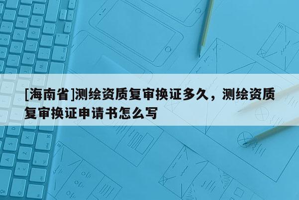 [海南省]測繪資質(zhì)復(fù)審換證多久，測繪資質(zhì)復(fù)審換證申請書怎么寫