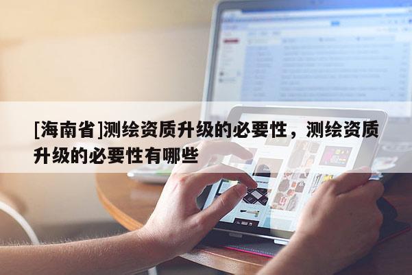 [海南省]測(cè)繪資質(zhì)升級(jí)的必要性，測(cè)繪資質(zhì)升級(jí)的必要性有哪些