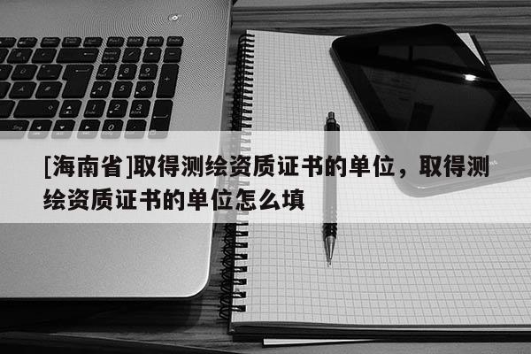 [海南省]取得測繪資質(zhì)證書的單位，取得測繪資質(zhì)證書的單位怎么填