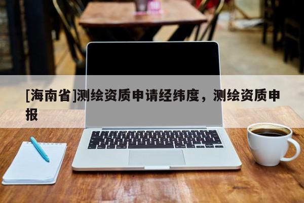 [海南省]測繪資質(zhì)申請經(jīng)緯度，測繪資質(zhì)申報