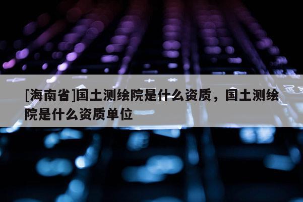 [海南省]國土測繪院是什么資質(zhì)，國土測繪院是什么資質(zhì)單位