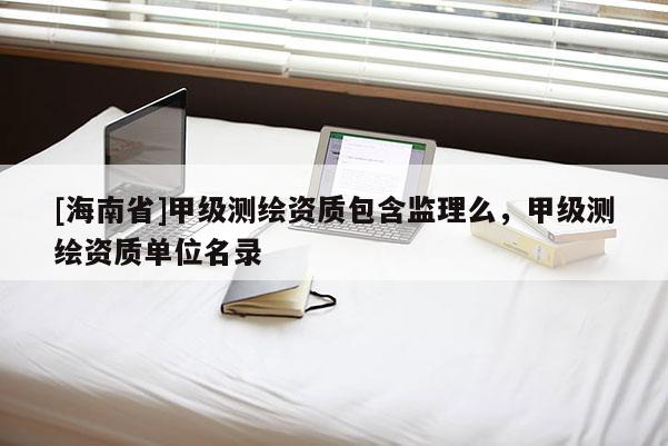 [海南省]甲級(jí)測(cè)繪資質(zhì)包含監(jiān)理么，甲級(jí)測(cè)繪資質(zhì)單位名錄