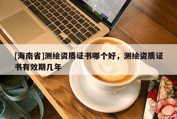 [海南省]測(cè)繪資質(zhì)證書(shū)哪個(gè)好，測(cè)繪資質(zhì)證書(shū)有效期幾年
