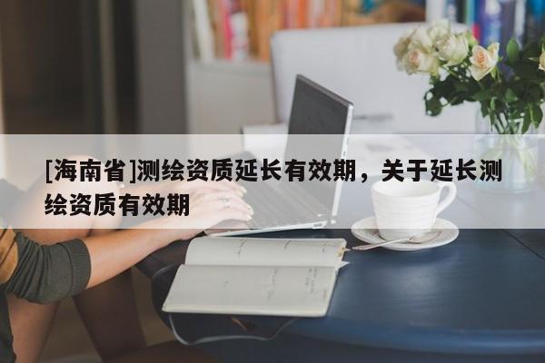 [海南省]測繪資質(zhì)延長有效期，關(guān)于延長測繪資質(zhì)有效期