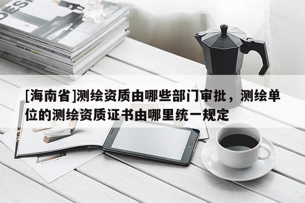[海南省]測繪資質(zhì)由哪些部門審批，測繪單位的測繪資質(zhì)證書由哪里統(tǒng)一規(guī)定