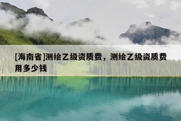 [海南省]測(cè)繪乙級(jí)資質(zhì)費(fèi)，測(cè)繪乙級(jí)資質(zhì)費(fèi)用多少錢