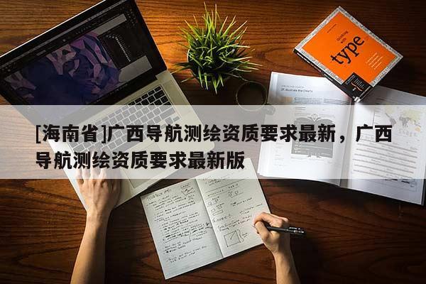 [海南省]廣西導(dǎo)航測繪資質(zhì)要求最新，廣西導(dǎo)航測繪資質(zhì)要求最新版
