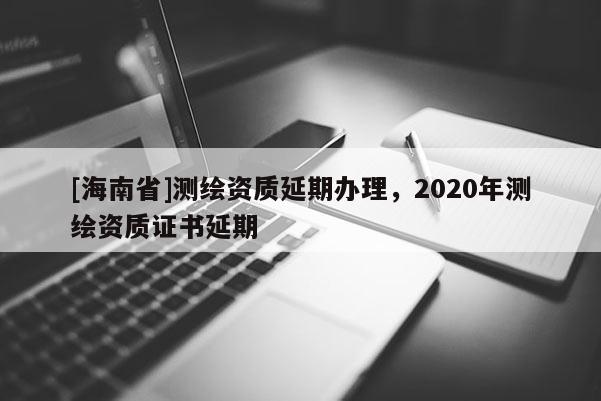 [海南省]測繪資質(zhì)延期辦理，2020年測繪資質(zhì)證書延期