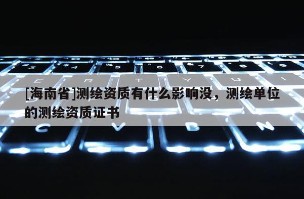 [海南省]測(cè)繪資質(zhì)有什么影響沒，測(cè)繪單位的測(cè)繪資質(zhì)證書