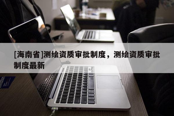 [海南省]測(cè)繪資質(zhì)審批制度，測(cè)繪資質(zhì)審批制度最新