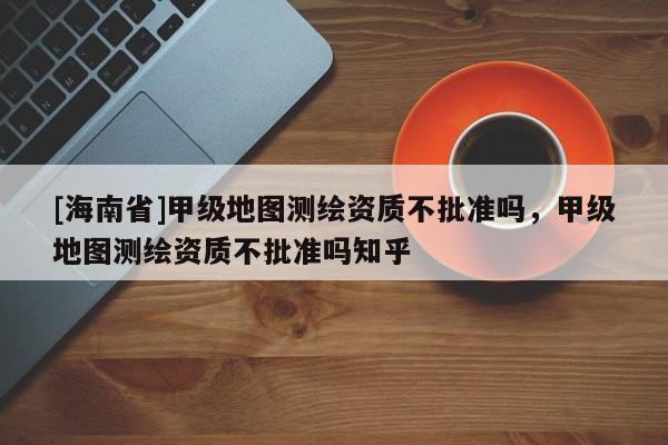 [海南省]甲級(jí)地圖測(cè)繪資質(zhì)不批準(zhǔn)嗎，甲級(jí)地圖測(cè)繪資質(zhì)不批準(zhǔn)嗎知乎