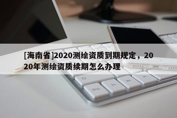 [海南省]2020測繪資質(zhì)到期規(guī)定，2020年測繪資質(zhì)續(xù)期怎么辦理