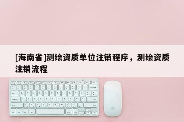 [海南省]測(cè)繪資質(zhì)單位注銷程序，測(cè)繪資質(zhì)注銷流程