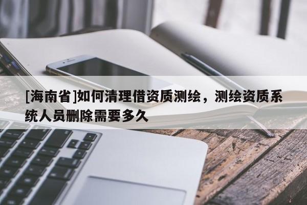 [海南省]如何清理借資質(zhì)測(cè)繪，測(cè)繪資質(zhì)系統(tǒng)人員刪除需要多久