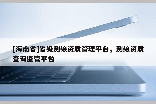 [海南省]省級測繪資質管理平臺，測繪資質查詢監(jiān)管平臺