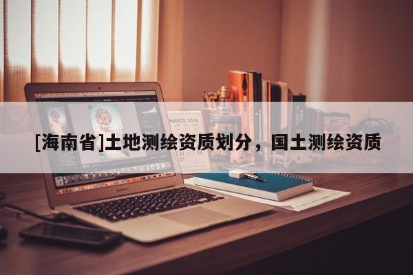 [海南省]土地測(cè)繪資質(zhì)劃分，國(guó)土測(cè)繪資質(zhì)