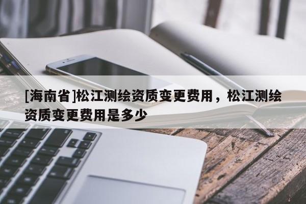 [海南省]松江測(cè)繪資質(zhì)變更費(fèi)用，松江測(cè)繪資質(zhì)變更費(fèi)用是多少
